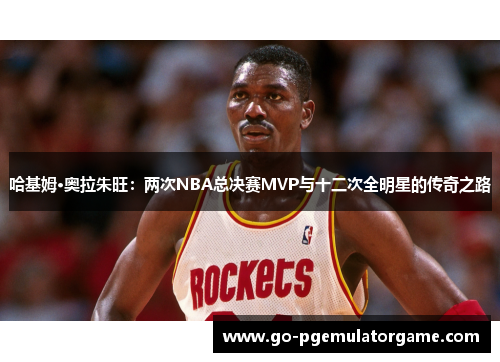 哈基姆·奥拉朱旺：两次NBA总决赛MVP与十二次全明星的传奇之路