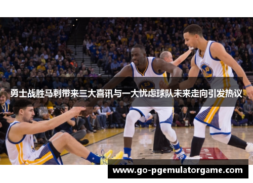 勇士战胜马刺带来三大喜讯与一大忧虑球队未来走向引发热议