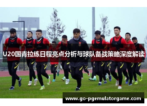 U20国青拉练日程亮点分析与球队备战策略深度解读