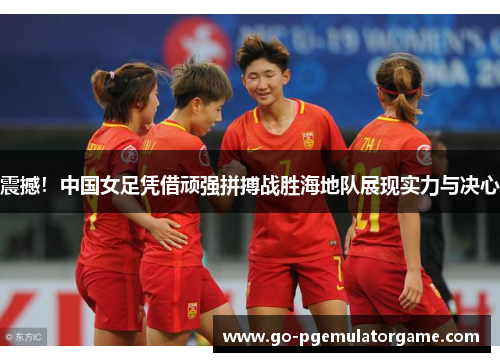 震撼！中国女足凭借顽强拼搏战胜海地队展现实力与决心