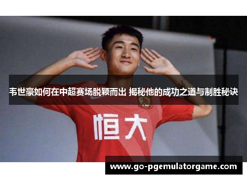 韦世豪如何在中超赛场脱颖而出 揭秘他的成功之道与制胜秘诀