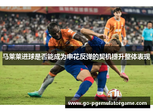 马莱莱进球是否能成为申花反弹的契机提升整体表现