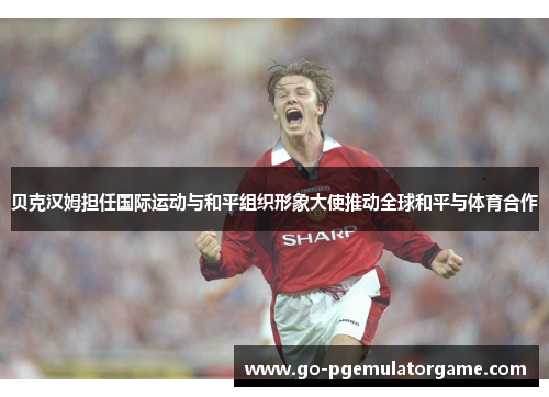 贝克汉姆担任国际运动与和平组织形象大使推动全球和平与体育合作