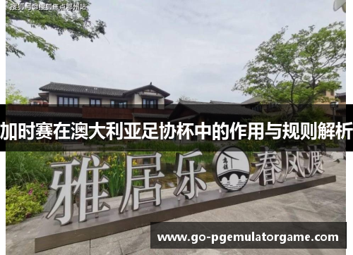 加时赛在澳大利亚足协杯中的作用与规则解析 加时赛在澳大利亚足协杯中的作用与规则解析