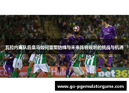 瓦拉内离队后皇马如何重塑防线与未来阵容规划的挑战与机遇