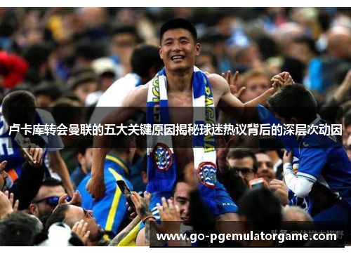 卢卡库转会曼联的五大关键原因揭秘球迷热议背后的深层次动因