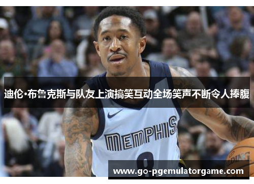 迪伦·布鲁克斯与队友上演搞笑互动全场笑声不断令人捧腹