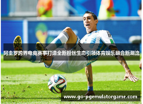 阿圭罗跨界电竞赛事打造全新粉丝生态引领体育娱乐融合新潮流 阿圭罗跨界电竞赛事打造全新粉丝生态引领体育娱乐融合新潮流