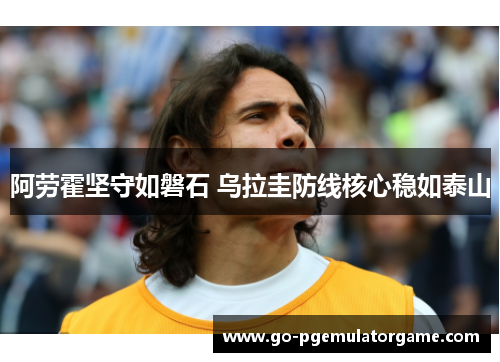 阿劳霍坚守如磐石 乌拉圭防线核心稳如泰山 阿劳霍坚守如磐石 乌拉圭防线核心稳如泰山