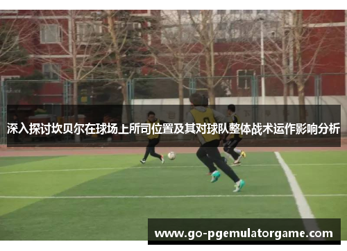 深入探讨坎贝尔在球场上所司位置及其对球队整体战术运作影响分析 深入探讨坎贝尔在球场上所司位置及其对球队整体战术运作影响分析