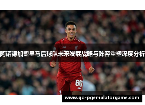 阿诺德加盟皇马后球队未来发展战略与阵容重塑深度分析 阿诺德加盟皇马后球队未来发展战略与阵容重塑深度分析