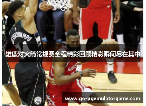 雄鹿对火箭常规赛全程精彩回顾精彩瞬间尽在其中