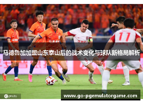 马德鲁加加盟山东泰山后的战术变化与球队新格局解析