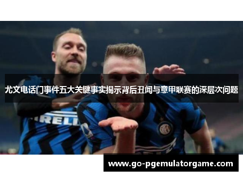 尤文电话门事件五大关键事实揭示背后丑闻与意甲联赛的深层次问题