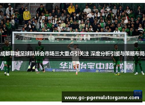 成都蓉城足球队转会市场三大重点引关注 深度分析引援与策略布局