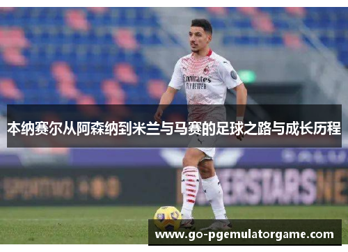 本纳赛尔从阿森纳到米兰与马赛的足球之路与成长历程