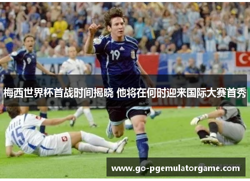 梅西世界杯首战时间揭晓 他将在何时迎来国际大赛首秀
