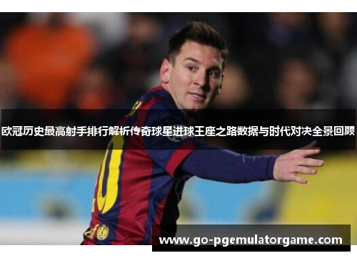 欧冠历史最高射手排行解析传奇球星进球王座之路数据与时代对决全景回顾 欧冠历史最高射手排行解析传奇球星进球王座之路数据与时代对决全景回顾