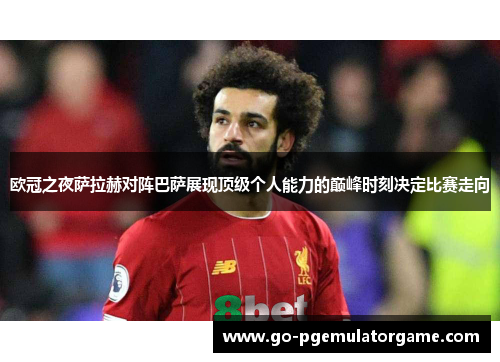 欧冠之夜萨拉赫对阵巴萨展现顶级个人能力的巅峰时刻决定比赛走向