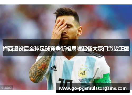 梅西退役后全球足球竞争新格局崛起各大豪门激战正酣