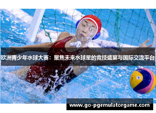 欧洲青少年水球大赛：聚焦未来水球星的竞技盛宴与国际交流平台