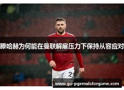 滕哈赫为何能在曼联解雇压力下保持从容应对