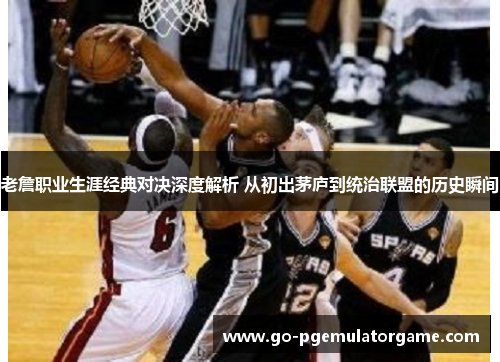 老詹职业生涯经典对决深度解析 从初出茅庐到统治联盟的历史瞬间