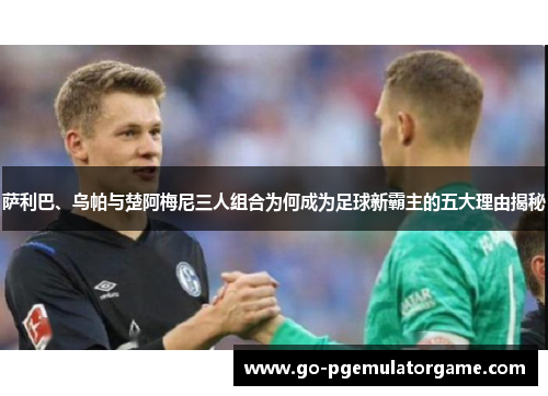 萨利巴、乌帕与楚阿梅尼三人组合为何成为足球新霸主的五大理由揭秘