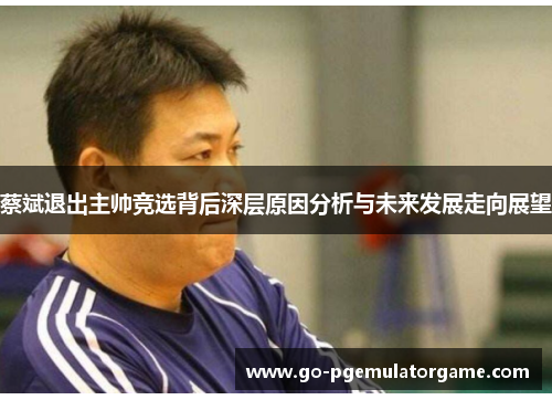 蔡斌退出主帅竞选背后深层原因分析与未来发展走向展望 蔡斌退出主帅竞选背后深层原因分析与未来发展走向展望