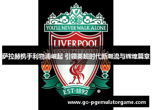 萨拉赫携手利物浦崛起 引领英超时代新潮流与辉煌篇章