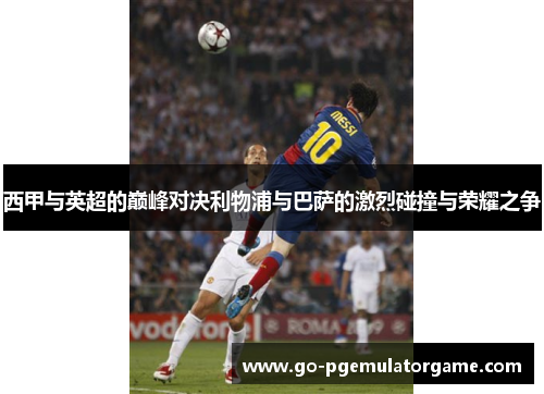 西甲与英超的巅峰对决利物浦与巴萨的激烈碰撞与荣耀之争 西甲与英超的巅峰对决利物浦与巴萨的激烈碰撞与荣耀之争