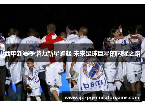 西甲新赛季潜力新星崛起 未来足球巨星的闪耀之路