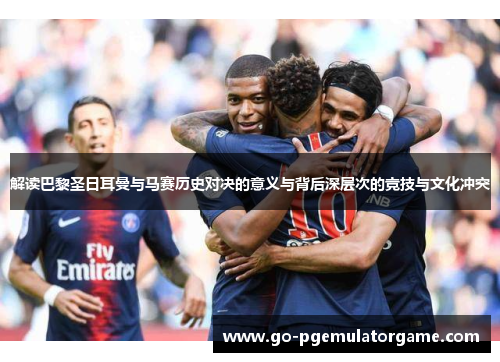 解读巴黎圣日耳曼与马赛历史对决的意义与背后深层次的竞技与文化冲突