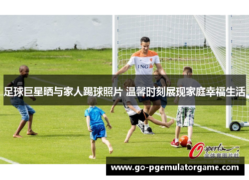 足球巨星晒与家人踢球照片 温馨时刻展现家庭幸福生活
